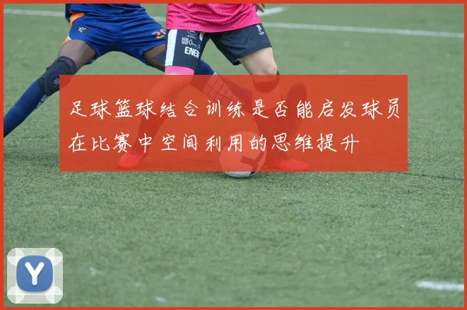 足球篮球结合训练是否能启发球员在比赛中空间利用的思维提升