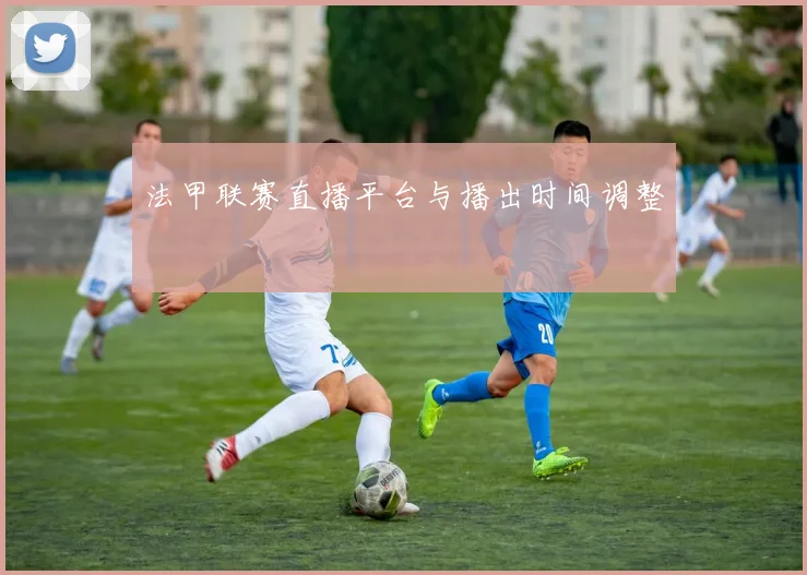 法甲联赛直播平台与播出时间调整